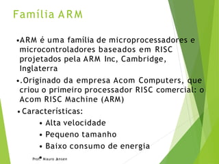 Família A R M
•ARM é uma família de microprocessadores e
microcontroladores baseados em RISC
projetados pela ARM Inc, Cambridge,
Inglaterra
•.Originado da empresa Acom Computers, que
criou o primeiro processador RISC comercial: o
Acom RISC Machine (ARM)
• Características:
• Alta velocidade
• Pequeno tamanho
• Baixo consumo de energia
Prof
•
. M auro Jansen
 