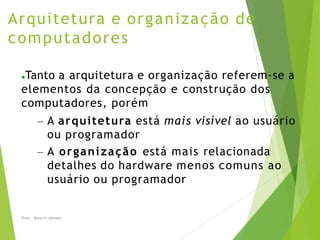 Arquitetura e organização de
computadores
Prof. Mauro Jansen
●Tanto a arquitetura e organização referem-se a
elementos da concepção e construção dos
computadores, porém
– A arquitetura está mais visível ao usuário
ou programador
– A organização está mais relacionada
detalhes do hardware menos comuns ao
usuário ou programador
 