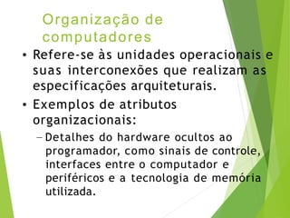 Organização de
computadores
• Refere-se às unidades operacionais e
suas interconexões que realizam as
especificações arquiteturais.
• Exemplos de atributos
organizacionais:
– Detalhes do hardware ocultos ao
programador, como sinais de controle,
interfaces entre o computador e
periféricos e a tecnologia de memória
utilizada.
 