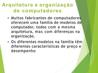Arquitetura e organização
de computadores
• Muitos fabricantes de computadores
oferecem uma família de modelos de
computador, todos com a mesma
arquitetura, mas com diferenças na
organização.
• Os diferentes modelos na família têm
diferentes características de preço e
desempenho
 