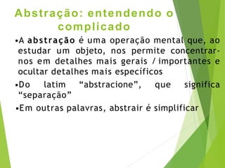 Abstração: entendendo o
complicado
•A abstração é uma operação mental que, ao
estudar um objeto, nos permite concentrar-
nos em detalhes mais gerais / importantes e
ocultar detalhes mais específicos
•Do latim “abstracione”, que significa
“separação”
•Em outras palavras, abstrair é simplificar
 