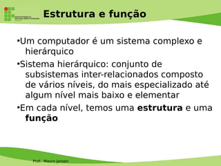 Prof. Mauro Jansen
Estrutura e função
●
Um computador é um sistema complexo e
hierárquico
●
Sistema hierárquico: conjunto de
subsistemas inter-relacionados composto
de vários níveis, do mais especializado até
algum nível mais baixo e elementar
●
Em cada nível, temos uma estrutura e uma
função
 