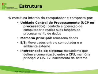 Prof. Mauro Jansen
Estrutura
●
A estrutura interna do computador é composta por:
●
Unidade Central de Processamento (UCP ou
processador): controla a operação do
computador e realiza suas funções de
processamento de dados
●
Memória principal: armazena dados
●
E/S: Move dados entre o computador e o
ambiente externo
●
Interconexão do sistema: mecanismo que
defne a comunicação entre a CPU, memória
principal e E/S. Ex: barramento do sistema
 