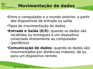 Prof. Mauro Jansen
Movimentação de dados
●
Entre o computador e o mundo exterior, a partir
dos dispositivos de entrada ou saída
●
Tipos de movimentação de dados:
●
Entrada e Saída (E/S): quando os dados são
recebidos ou entregues a um dispositivo
conectado diretamente ao computador
(periférico)
●
Comunicação de dados: quando os dados são
movimentados por distâncias maiores, de ou
para um dispositivo remoto
 