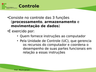 Prof. Mauro Jansen
Controle
●
Consiste no controle das 3 funções
(processamento, armazenamento e
movimentação de dados)
●
É exercido por:
●
Quem fornece instruções ao computador
●
Pela Unidade de Controle (UC), que gerencia
os recursos do computador e coordena o
desempenho de suas partes funcionais em
relação a essas instruções
 