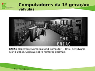 Prof. Mauro Jansen
Computadores da 1ª geração:
válvulas
ENIAC (Electronic Numerical And Computer) – Univ. Pensilvânia
(1943-1955). Operava sobre números decimais
 