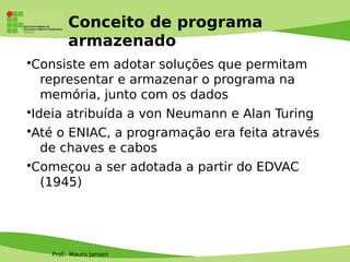 Prof. Mauro Jansen
Conceito de programa
armazenado
•Consiste em adotar soluções que permitam
representar e armazenar o programa na
memória, junto com os dados
•Ideia atribuída a von Neumann e Alan Turing
•Até o ENIAC, a programação era feita através
de chaves e cabos
•Começou a ser adotada a partir do EDVAC
(1945)
 
