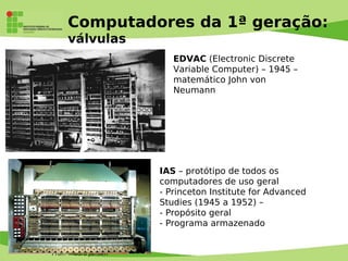 Prof. Mauro Jansen
Computadores da 1ª geração:
válvulas
IAS – protótipo de todos os
computadores de uso geral
- Princeton Institute for Advanced
Studies (1945 a 1952) –
- Propósito geral
- Programa armazenado
EDVAC (Electronic Discrete
Variable Computer) – 1945 –
matemático John von
Neumann
 