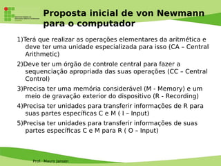 Prof. Mauro Jansen
Proposta inicial de von Newmann
para o computador
1)Terá que realizar as operações elementares da aritmética e
deve ter uma unidade especializada para isso (CA – Central
Arithmetic)
2)Deve ter um órgão de controle central para fazer a
sequenciação apropriada das suas operações (CC – Central
Control)
3)Precisa ter uma memória considerável (M - Memory) e um
meio de gravação exterior do dispositivo (R - Recording)
4)Precisa ter unidades para transferir informações de R para
suas partes específcas C e M ( I – Input)
5)Precisa ter unidades para transferir informações de suas
partes específcas C e M para R ( O – Input)
 