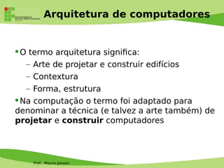 Prof. Mauro Jansen
Arquitetura de computadores
O termo arquitetura signifca:
– Arte de projetar e construir edifícios
– Contextura
– Forma, estrutura
Na computação o termo foi adaptado para
denominar a técnica (e talvez a arte também) de
projetar e construir computadores
 