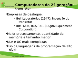 Prof. Mauro Jansen
Computadores da 2ª geração:
transistor
•Empresas de destaque:
• Bell Laboratorios (1947): invenção do
transistor
• IBM, NCR, RCA, DEC (Digital Equipment
Corporation)
•Maior processamento, quantidade de
memória e tamanho menor
•ULA e UC mais complexas
•Uso de linguagens de programação de alto
nível
 