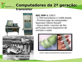 Prof. Mauro Jansen
Computadores da 2ª geração:
transistor
DEC PDP-1 (1957)
- 2.700 transistores e 3.000 diodos
- Primeiro jogo de computador:
Spacewar (Steve Russel)
- Usava leitor / escritor de fta
perfurada como dispositivo de
entrada e saída
Fonte: http://history-computer.com
Fonte: https://erealityhome.wordpress.com
 
