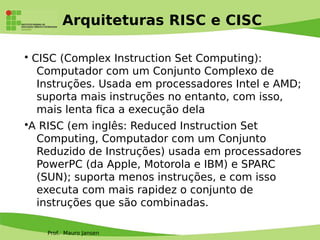 Prof. Mauro Jansen
Arquiteturas RISC e CISC
• CISC (Complex Instruction Set Computing):
Computador com um Conjunto Complexo de
Instruções. Usada em processadores Intel e AMD;
suporta mais instruções no entanto, com isso,
mais lenta fca a execução dela
•A RISC (em inglês: Reduced Instruction Set
Computing, Computador com um Conjunto
Reduzido de Instruções) usada em processadores
PowerPC (da Apple, Motorola e IBM) e SPARC
(SUN); suporta menos instruções, e com isso
executa com mais rapidez o conjunto de
instruções que são combinadas.
 