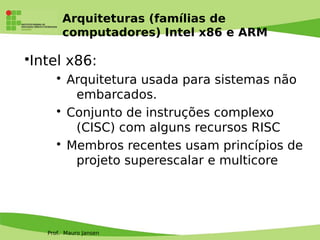Prof. Mauro Jansen
Arquiteturas (famílias de
computadores) Intel x86 e ARM
•Intel x86:
• Arquitetura usada para sistemas não
embarcados.
• Conjunto de instruções complexo
(CISC) com alguns recursos RISC
• Membros recentes usam princípios de
projeto superescalar e multicore
 
