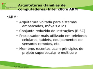 Prof. Mauro Jansen
Arquiteturas (famílias de
computadores) Intel x86 e ARM
•ARM:
• Arquitetura voltada para sistemas
embarcados, móveis e IoT
• Conjunto reduzido de instruções (RISC)
• Processador mais utilizado em telefones
celulares, tablets, equipamentos de
sensores remotos, etc.
• Membros recentes usam princípios de
projeto superescalar e multicore
 