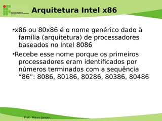 Prof. Mauro Jansen
Arquitetura Intel x86
●
x86 ou 80x86 é o nome genérico dado à
família (arquitetura) de processadores
baseados no Intel 8086
●
Recebe esse nome porque os primeiros
processadores eram identifcados por
números terminados com a sequência
“86”: 8086, 80186, 80286, 80386, 80486
 