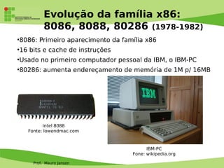 Prof. Mauro Jansen
Evolução da família x86:
8086, 8088, 80286 (1978-1982)
●
8086: Primeiro aparecimento da família x86
●
16 bits e cache de instruções
●
Usado no primeiro computador pessoal da IBM, o IBM-PC
●
80286: aumenta endereçamento de memória de 1M p/ 16MB
Intel 8088
Fonte: lowendmac.com
IBM-PC
Fone: wikipedia.org
 