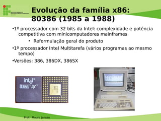 Prof. Mauro Jansen
Evolução da família x86:
80386 (1985 a 1988)
●
1º processador com 32 bits da Intel: complexidade e potência
competitiva com minicomputadores mainframes
●
Reformulação geral do produto
●
1º processador Intel Multitarefa (vários programas ao mesmo
tempo)
●
Versões: 386, 386DX, 386SX
 