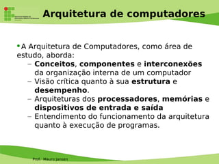 Prof. Mauro Jansen
Arquitetura de computadores
A Arquitetura de Computadores, como área de
estudo, aborda:
– Conceitos, componentes e interconexões
da organização interna de um computador
– Visão crítica quanto à sua estrutura e
desempenho.
– Arquiteturas dos processadores, memórias e
dispositivos de entrada e saída
– Entendimento do funcionamento da arquitetura
quanto à execução de programas.
 