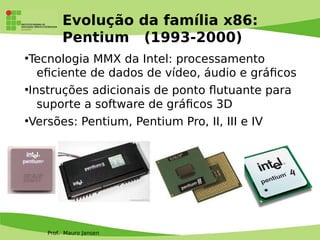 Prof. Mauro Jansen
Evolução da família x86:
Pentium (1993-2000)
●
Tecnologia MMX da Intel: processamento
efciente de dados de vídeo, áudio e gráfcos
●
Instruções adicionais de ponto futuante para
suporte a software de gráfcos 3D
●
Versões: Pentium, Pentium Pro, II, III e IV
 