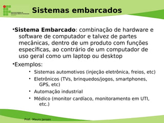 Prof. Mauro Jansen
Sistemas embarcados
•Sistema Embarcado: combinação de hardware e
software de computador e talvez de partes
mecânicas, dentro de um produto com funções
específcas, ao contrário de um computador de
uso geral como um laptop ou desktop
•Exemplos:
• Sistemas automotivos (injeção eletrônica, freios, etc)
• Eletrônicos (TVs, brinquedos/jogos, smartphones,
GPS, etc)
• Automação industrial
• Médico (monitor cardíaco, monitoramento em UTI,
etc.)
 