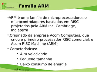 Prof. Mauro Jansen
Família ARM
•ARM é uma família de microprocessadores e
microcontroladores baseados em RISC
projetados pela ARM Inc, Cambridge,
Inglaterra
•.Originado da empresa Acom Computers, que
criou o primeiro processador RISC comercial: o
Acom RISC Machine (ARM)
• Características:
• Alta velocidade
• Pequeno tamanho
• Baixo consumo de energia
•
 