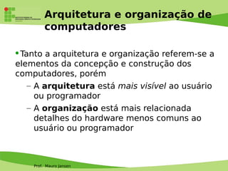 Prof. Mauro Jansen
Arquitetura e organização de
computadores
Tanto a arquitetura e organização referem-se a
elementos da concepção e construção dos
computadores, porém
– A arquitetura está mais visível ao usuário
ou programador
– A organização está mais relacionada
detalhes do hardware menos comuns ao
usuário ou programador
 