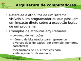 Prof. Mauro Jansen
Arquitetura de computadores
• Refere-se a atributos de um sistema
visíveis a um programador ou que possuem
um impacto direto sobre a execução lógica
de um programa
• Exemplos de atributos arquiteturais:
– conjunto de instruções
– número de bits usados para representar
diversos tipos de dados (por exemplo, números,
caracteres)
– mecanismos de E/S e técnicas para
endereçamento de memória
Introd.Arq.Computadores e SO
Sistemas de Numeração 6
 