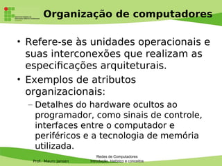 Prof. Mauro Jansen
Organização de computadores
• Refere-se às unidades operacionais e
suas interconexões que realizam as
especifcações arquiteturais.
• Exemplos de atributos
organizacionais:
– Detalhes do hardware ocultos ao
programador, como sinais de controle,
interfaces entre o computador e
periféricos e a tecnologia de memória
utilizada.
Redes de Computadores
Introdução, histórico e conceitos
 