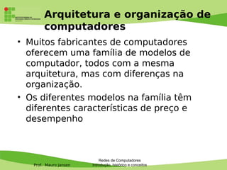 Prof. Mauro Jansen
Arquitetura e organização de
computadores
• Muitos fabricantes de computadores
oferecem uma família de modelos de
computador, todos com a mesma
arquitetura, mas com diferenças na
organização.
• Os diferentes modelos na família têm
diferentes características de preço e
desempenho
Redes de Computadores
Introdução, histórico e conceitos
 