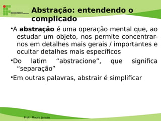 Prof. Mauro Jansen
Abstração: entendendo o
complicado
•A abstração é uma operação mental que, ao
estudar um objeto, nos permite concentrar-
nos em detalhes mais gerais / importantes e
ocultar detalhes mais específcos
•Do latim “abstracione”, que signifca
“separação”
•Em outras palavras, abstrair é simplifcar
 
