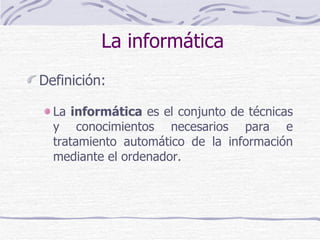 La informática Definición: La  informática  es el conjunto de técnicas y conocimientos necesarios para e tratamiento automático de la información mediante el ordenador. 