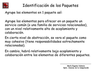 María Eugenia Valencia
Dpto. Ciencias de la Computación
Identificación de los Paquetes
Agrupe los elementos en 1 paquete así:
Agrupe los elementos para ofrecer en un paquete un
servicio común (o una familia de servicios relacionados),
con un nivel relativamente alto de acoplamiento y
colaboración.
En cierto nivel de abstracción, se vera el paquete como
muy cohesivo (tiene responsabilidades estrechamente
relacionadas).
En cambio, habrá relativamente bajo acoplamiento y
colaboración entre los elementos de diferentes paquetes.
 