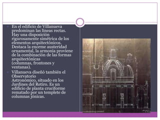 En el edificio de Villanueva predominan las líneas rectas. Hay una disposición rigurosamente simétrica de los elementos arquitectónicos. Destaca la enorme austeridad ornamental, la armonía proviene de la combinación de las formas arquitectónicas (columnas, frontones y ventanas). Villanueva diseñó también el Observatorio Astronómico, situado en los Jardines del Retiro. Es un edificio de planta cruciforme rematado por un templete de columnas jónicas.
