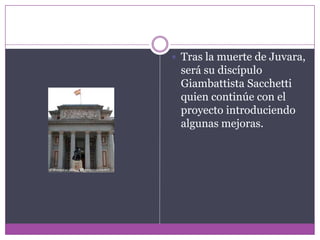 Tras la muerte de Juvara, será su discípulo GiambattistaSacchetti quien continúe con el proyecto introduciendo algunas mejoras.