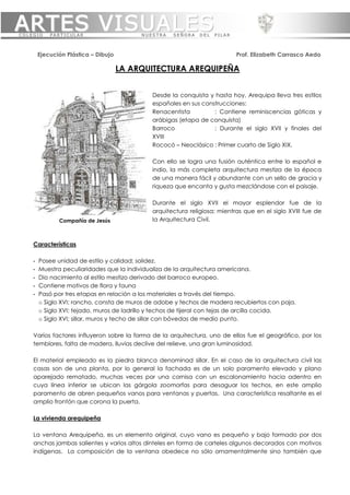 ARTES VISUALES
COLEGIO     PARTICULAR                     NUESTRA   SEÑORA    DEL   PILAR



        Ejecución Plástica – Dibujo                                          Prof. Elizabeth Carrasco Aedo

                                      LA ARQUITECTURA AREQUIPEÑA


                                              Desde la conquista y hasta hoy, Arequipa lleva tres estilos
                                              españoles en sus construcciones:
                                              Renacentista         : Contiene reminiscencias góticas y
                                              arábigas (etapa de conquista)
                                              Barroco              : Durante el siglo XVII y finales del
                                              XVIII
                                              Rococó – Neoclásico : Primer cuarto de Siglo XIX.

                                              Con ello se logra una fusión auténtica entre lo español e
                                              indio, la más completa arquitectura mestiza de la época
                                              de una manera fácil y abundante con un sello de gracia y
                                              riqueza que encanta y gusta mezclándose con el paisaje.

                                              Durante el siglo XVII el mayor esplendor fue de la
                                              arquitectura religiosa; mientras que en el siglo XVIII fue de
               Compañía de Jesús              la Arquitectura Civil.



    Características

    -   Posee unidad de estilo y calidad; solidez.
    -   Muestra peculiaridades que la individualiza de la arquitectura americana.
    -   Dio nacimiento al estilo mestizo derivado del barroco europeo.
    -   Contiene motivos de flora y fauna
    -   Pasó por tres etapas en relación a los materiales a través del tiempo.
        o Siglo XVI; rancho, consta de muros de adobe y techos de madera recubiertos con paja.
        o Siglo XVI; tejado, muros de ladrillo y techos de tijeral con tejas de arcilla cocida.
        o Siglo XVI; sillar, muros y techo de sillar con bóvedas de medio punto.

    Varios factores influyeron sobre la forma de la arquitectura, uno de ellos fue el geográfico, por los
    temblores, falta de madera, lluvias declive del relieve, una gran luminosidad.

    El material empleado es la piedra blanca denominad sillar. En el caso de la arquitectura civil las
    casas son de una planta, por lo general la fachada es de un solo paramento elevado y plano
    aparejado rematado, muchas veces por una cornisa con un escalonamiento hacia adentro en
    cuya línea inferior se ubican las gárgola zoomorfas para desaguar los techos, en este amplio
    paramento de abren pequeños vanos para ventanas y puertas. Una característica resaltante es el
    amplio frontón que corona la puerta.

    La vivienda arequipeña

    La ventana Arequipeña, es un elemento original, cuyo vano es pequeño y bajo formado por dos
    anchas jambas salientes y varios altos dinteles en forma de carteles algunos decorados con motivos
    indígenas. La composición de la ventana obedece no sólo ornamentalmente sino también que
 