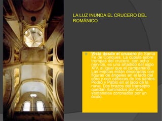 LA LUZ INUNDA EL CRUCERO DEL
ROMÁNICO
 Vista desde el crucero de Santa
Fe de Conques. La cúpula sobre
trompas del crucero, con ocho
nervios, es una añadido del siglo
XIV, al igual que el campanario.
Las enjutas están decoradas con
figuras de ángeles en el lado del
coro y con cabezas de los santos
Pedro y Pablo en el lado de la
nave. Los brazos del transepto
quedan iluminados por dos
ventanales coronados por un
óculo.
 