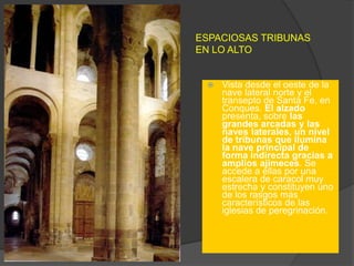 ESPACIOSAS TRIBUNAS
EN LO ALTO
 Vista desde el oeste de la
nave lateral norte y el
transepto de Santa Fe, en
Conques. El alzado
presenta, sobre las
grandes arcadas y las
naves laterales, un nivel
de tribunas que ilumina
la nave principal de
forma indirecta gracias a
amplios ajimeces. Se
accede a ellas por una
escalera de caracol muy
estrecha y constituyen uno
de los rasgos más
característicos de las
iglesias de peregrinación.
 