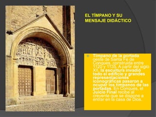 EL TÍMPANO Y SU
MENSAJE DIDÁCTICO
 Tímpano de la portada
oeste de Santa Fe de
Conques, construida entre
1120 y 1135. A partir del siglo
XII, la escultura invadió
todo el edificio y grandes
representaciones
iconográficas pasaron a
ocupar los tímpanos de las
portadas. En Conques, el
Juicio Final recibe al
creyente que se dispone a
entrar en la casa de Dios.
 