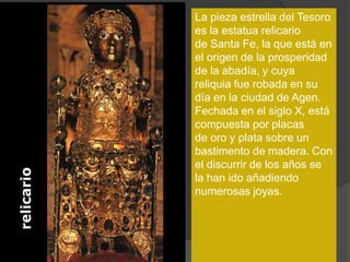 La pieza estrella del Tesoro
es la estatua relicario
de Santa Fe, la que está en
el origen de la prosperidad
de la abadía, y cuya
reliquia fue robada en su
día en la ciudad de Agen.
Fechada en el siglo X, está
compuesta por placas
de oro y plata sobre un
bastimento de madera. Con
el discurrir de los años se
la han ido añadiendo
numerosas joyas.
 