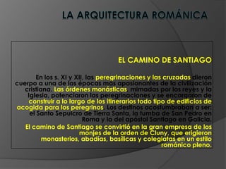 EL CAMINO DE SANTIAGO
En los s. XI y XII, las peregrinaciones y las cruzadas dieron
cuerpo a una de las épocas más apasionantes de la civilización
cristiana. Las órdenes monásticas, mimadas por los reyes y la
Iglesia, potenciaron las peregrinaciones y se encargaron de
construir a lo largo de los itinerarios todo tipo de edificios de
acogida para los peregrinos. Los destinos acostumbraban a ser:
el Santo Sepulcro de Tierra Santa, la tumba de San Pedro en
Roma y la del apóstol Santiago en Galicia.
El camino de Santiago se convirtió en la gran empresa de los
monjes de la orden de Cluny, que erigieron
monasterios, abadías, basílicas y colegiatas en un estilo
románico pleno.
 