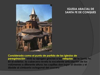 Considerada como el punto de partida de las iglesias de
peregrinación, vivió su apogeo gracias a las reliquias de la Santa Fe.
En el exterior, la cabecera revela la excelente articulación de los
volúmenes a diferente altura: las capillas dan lugar al ábside y el
ábside al cimborrio octogonal del crucero
IGLESIA ABACIAL DE
SANTA FE DE CONQUES
 