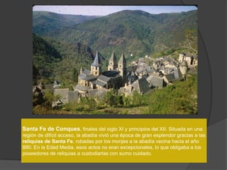 Santa Fe de Conques, finales del siglo XI y principios del XII. Situada en una
región de difícil acceso, la abadía vivió una época de gran esplendor gracias a las
reliquias de Santa Fe, robadas por los monjes a la abadía vecina hacia el año
880. En la Edad Media, esos actos no eran excepcionales, lo que obligaba a los
poseedores de reliquias a custodiarlas con sumo cuidado.
 