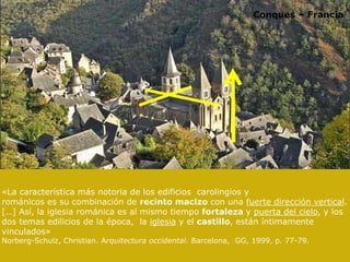 Conques – Francia
«La característica más notoria de los edificios carolingios y
románicos es su combinación de recinto macizo con una fuerte dirección vertical.
[…] Así, la iglesia románica es al mismo tiempo fortaleza y puerta del cielo, y los
dos temas edilicios de la época, la iglesia y el castillo, están íntimamente
vinculados»
Norberg-Schulz, Christian. Arquitectura occidental. Barcelona, GG, 1999, p. 77-79.
 