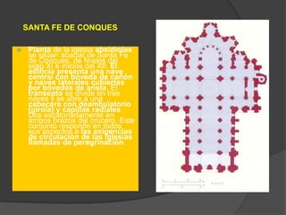 SANTA FE DE CONQUES
 Planta de la iglesia absidiolas
se sitúan abacial de Santa Fe
de Conques, de finales del
siglo XI e inicios del XII. El
edificio presenta una nave
central con bóveda de cañón
y naves laterales cubiertas
por bóvedas de arista. El
transepto se divide en tres
naves y se abre a una
cabecera con deambulatorio
(girola) y capillas radiales.
Dos escalonadamente en
ambos brazos del crucero. Este
conjunto responde en todos
sus aspectos a las exigencias
de circulación de las iglesias
llamadas de peregrinación.
 
