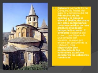  Cabecera de Santa Fe de
Conques, de finales del
siglo XI y principios del XII.
Por encima de las
capillas y la girola se
eleva el ábside, decorado
con altos contrafuertes-
columnas unidos por una
arcatura situada por
debajo de la cornisa. El
cimborrio octogonal del
crucero, que dispone de
una torrecilla con
escalera, se eleva por
encima del conjunto de la
cabecera. Esta
disposición bien
escalonada de los
volúmenes exteriores
caracteriza las cabeceras
románicas.
 