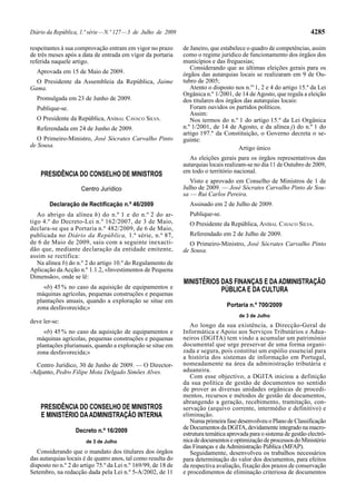 Diário da República, 1.ª série — N.º 127 — 3 de Julho de 2009                                                         4285

respeitantes à sua comprovação entram em vigor no prazo         de Janeiro, que estabelece o quadro de competências, assim
de três meses após a data de entrada em vigor da portaria       como o regime jurídico de funcionamento dos órgãos dos
referida naquele artigo.                                        municípios e das freguesias;
                                                                   Considerando que as últimas eleições gerais para os
  Aprovada em 15 de Maio de 2009.                               órgãos das autarquias locais se realizaram em 9 de Ou-
  O Presidente da Assembleia da República, Jaime                tubro de 2005;
Gama.                                                              Atento o disposto nos n.os 1, 2 e 4 do artigo 15.º da Lei
                                                                Orgânica n.º 1/2001, de 14 de Agosto, que regula a eleição
  Promulgada em 23 de Junho de 2009.                            dos titulares dos órgãos das autarquias locais:
  Publique-se.                                                     Foram ouvidos os partidos políticos.
                                                                   Assim:
  O Presidente da República, ANÍBAL CAVACO SILVA.                  Nos termos do n.º 1 do artigo 15.º da Lei Orgânica
  Referendada em 24 de Junho de 2009.                           n.º 1/2001, de 14 de Agosto, e da alínea j) do n.º 1 do
                                                                artigo 197.º da Constituição, o Governo decreta o se-
   O Primeiro-Ministro, José Sócrates Carvalho Pinto            guinte:
de Sousa.                                                                              Artigo único
                                                                   As eleições gerais para os órgãos representativos das
                                                                autarquias locais realizam-se no dia 11 de Outubro de 2009,
                                                                em todo o território nacional.
    PRESIDÊNCIA DO CONSELHO DE MINISTROS
                                                                   Visto e aprovado em Conselho de Ministros de 1 de
                     Centro Jurídico                            Julho de 2009. — José Sócrates Carvalho Pinto de Sou-
                                                                sa — Rui Carlos Pereira.
        Declaração de Rectificação n.º 46/2009                    Assinado em 2 de Julho de 2009.
   Ao abrigo da alínea h) do n.º 1 e do n.º 2 do ar-              Publique-se.
tigo 4.º do Decreto -Lei n.º 162/2007, de 3 de Maio,              O Presidente da República, ANÍBAL CAVACO SILVA.
declara -se que a Portaria n.º 482/2009, de 6 de Maio,
publicada no Diário da República, 1.ª série, n.º 87,              Referendado em 2 de Julho de 2009.
de 6 de Maio de 2009, saiu com a seguinte inexacti-                O Primeiro-Ministro, José Sócrates Carvalho Pinto
dão que, mediante declaração da entidade emitente,              de Sousa.
assim se rectifica:
   Na alínea b) do n.º 2 do artigo 10.º do Regulamento de
Aplicação da Acção n.º 1.1.2, «Investimentos de Pequena
Dimensão», onde se lê:
                                                                MINISTÉRIOS DAS FINANÇAS E DA ADMINISTRAÇÃO
     «b) 45 % no caso da aquisição de equipamentos e                        PÚBLICA E DA CULTURA
  máquinas agrícolas, pequenas construções e pequenas
  plantações anuais, quando a exploração se situe em
  zona desfavorecida;»                                                            Portaria n.º 700/2009
                                                                                       de 3 de Julho
deve ler-se:
                                                                   Ao longo da sua existência, a Direcção-Geral de
     «b) 45 % no caso da aquisição de equipamentos e            Informática e Apoio aos Serviços Tributários e Adua-
  máquinas agrícolas, pequenas construções e pequenas           neiros (DGITA) tem vindo a acumular um património
  plantações plurianuais, quando a exploração se situe em       documental que urge preservar de uma forma organi-
  zona desfavorecida;»                                          zada e segura, pois constitui um espólio essencial para
                                                                a história dos sistemas de informação em Portugal,
  Centro Jurídico, 30 de Junho de 2009. — O Director-           nomeadamente na área da administração tributária e
-Adjunto, Pedro Filipe Mota Delgado Simões Alves.               aduaneira.
                                                                   Com esse objectivo, a DGITA iniciou a definição
                                                                da sua política de gestão de documentos no sentido
                                                                de prover as diversas unidades orgânicas de procedi-
                                                                mentos, recursos e métodos de gestão de documentos,
                                                                abrangendo a geração, recebimento, tramitação, con-
    PRESIDÊNCIA DO CONSELHO DE MINISTROS                        servação (arquivo corrente, intermédio e definitivo) e
    E MINISTÉRIO DA ADMINISTRAÇÃO INTERNA                       eliminação.
                                                                   Numa primeira fase desenvolveu o Plano de Classificação
                                                                de Documentos da DGITA, devidamente integrado na macro-
                   Decreto n.º 16/2009
                                                                estrutura temática aprovada para o sistema de gestão electró-
                       de 3 de Julho                            nica de documentos e optimização de processos do Ministério
                                                                das Finanças e da Administração Pública (MFAP).
   Considerando que o mandato dos titulares dos órgãos             Seguidamente, desenvolveu os trabalhos necessários
das autarquias locais é de quatro anos, tal como resulta do     para determinação do valor dos documentos, para efeitos
disposto no n.º 2 do artigo 75.º da Lei n.º 169/99, de 18 de    da respectiva avaliação, fixação dos prazos de conservação
Setembro, na redacção dada pela Lei n.º 5-A/2002, de 11         e procedimentos de eliminação criteriosa de documentos
 