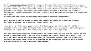 En el planeamiento urbano, planifica y proyecta la ordenación de terrenos destinados a parques,
escuelas, instituciones, aeropuertos, carreteras y zonas comerciales, industriales y residenciales,
proyecta avenidas, barrios, transporte colectivo y rutas urbanas en conjunto con ingenieros,
geógrafos y sociólogos; aportando y atendiendo siempre aspectos de funcionalidad y estética
considerando aspectos económicos, sociales, físicos y otros factores que influyen en el desarrollo
de la zona.
El arquitecto debe lograr que sus obras representan un lenguaje contemporáneo.
En el sentido paisajista planea y dispone los trabajos de ordenación estética de terrenos
destinados a parques y otras zonas de recreo, caminos, etc.
Otra parte a atender es la gestión en la Arquitectura, que se interioriza del ámbito de
Legislación Urbana y Gestión Municipal. Esto tiene relación con las exigencias planteadas para la
aprobación de un proyecto en las direcciones de obras de las municipalidades.
Pero para estructurar proyectos arquitectónicos se requiere tanto de arte como de ciencia; el arte
porque el arquitecto busca la belleza en la expresión de su obra a través de la forma, color, luz,
etc y la ciencia porque esta forma debe tener las condiciones constructivas y la estabilidad
necesarias para poder materializarla. Se pretende que el profesional sepa optar en su proyecto
arquitectónico por el tipo de estructura más adecuada.
 