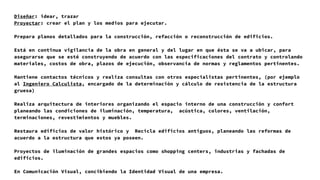 Diseñar: idear, trazar
Proyectar: crear el plan y los medios para ejecutar.
Prepara planos detallados para la construcción, refacción o reconstrucción de edificios.
Está en continua vigilancia de la obra en general y del lugar en que ésta se va a ubicar, para
asegurarse que se esté construyendo de acuerdo con las especificaciones del contrato y controlando
materiales, costos de obra, plazos de ejecución, observancia de normas y reglamentos pertinentes.
Mantiene contactos técnicos y realiza consultas con otros especialistas pertinentes, (por ejemplo
al Ingeniero Calculista, encargado de la determinación y cálculo de resistencia de la estructura
gruesa)
Realiza arquitectura de interiores organizando el espacio interno de una construcción y confort
planeando las condiciones de iluminación, temperatura, acústica, colores, ventilación,
terminaciones, revestimientos y muebles.
Restaura edificios de valor histórico y Recicla edificios antiguos, planeando las reformas de
acuerdo a la estructura que estos ya poseen.
Proyectos de iluminación de grandes espacios como shopping centers, industrias y fachadas de
edificios.
En Comunicación Visual, concibiendo la Identidad Visual de una empresa.
 