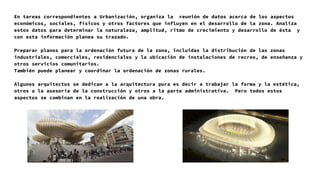 En tareas correspondientes a Urbanización, organiza la reunión de datos acerca de los aspectos
económicos, sociales, físicos y otros factores que influyen en el desarrollo de la zona. Analiza
estos datos para determinar la naturaleza, amplitud, ritmo de crecimiento y desarrollo de ésta y
con esta información planea su trazado.
Preparar planos para la ordenación futura de la zona, incluidas la distribución de las zonas
industriales, comerciales, residenciales y la ubicación de instalaciones de recreo, de enseñanza y
otros servicios comunitarios.
También puede planear y coordinar la ordenación de zonas rurales.
Algunos arquitectos se dedican a la arquitectura pura es decir a trabajar la forma y la estética,
otros a la asesoría de la construcción y otros a la parte administrativa. Pero todos estos
aspectos se combinan en la realización de una obra.
 